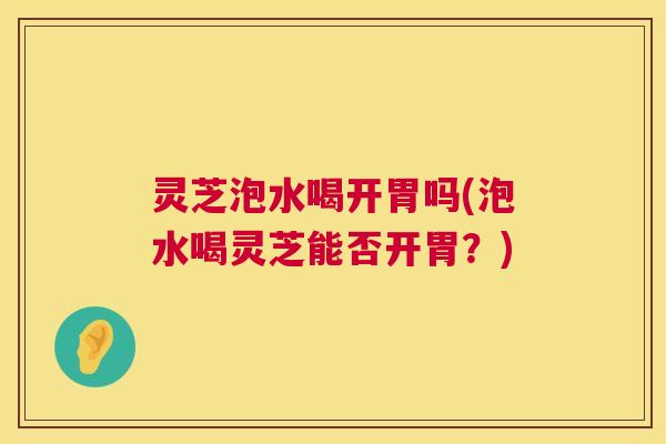灵芝泡水喝开胃吗(泡水喝灵芝能否开胃?) 第1张 灵芝泡水喝开胃吗(泡水喝灵芝能否开胃?) 第1张