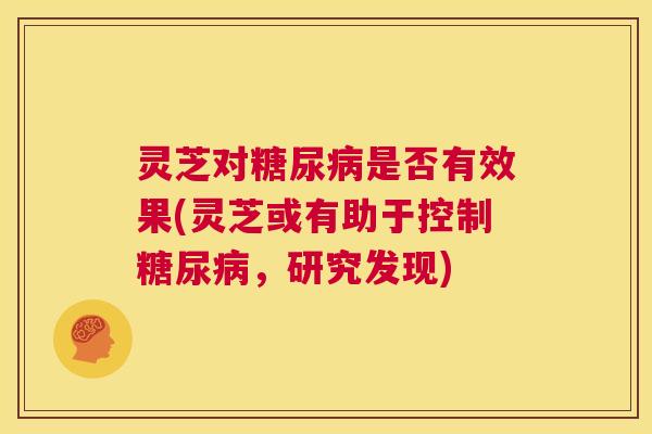 灵芝对糖尿病是否有效果(灵芝或有助于控制糖尿病,研究发现) 第1张 灵芝对糖尿病是否有效果(灵芝或有助于控制糖尿病,研究发现) 第1张