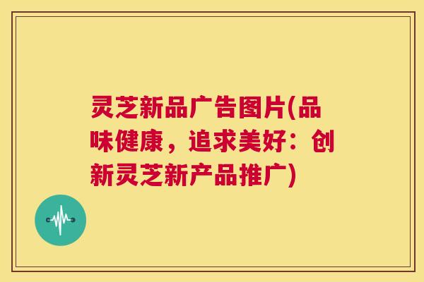 灵芝新品广告图片(品味健康,追求美好:创新灵芝新产品推广) 第1张 灵芝新品广告图片(品味健康,追求美好:创新灵芝新产品推广) 第1张
