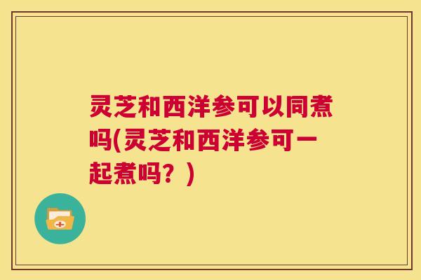 灵芝和西洋参可以同煮吗(灵芝和西洋参可一起煮吗？)  第1张
