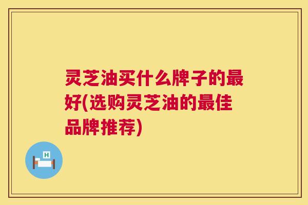 灵芝油买什么牌子的最好(选购灵芝油的最佳品牌推荐) 第1张 灵芝油买什么牌子的最好(选购灵芝油的最佳品牌推荐) 第1张