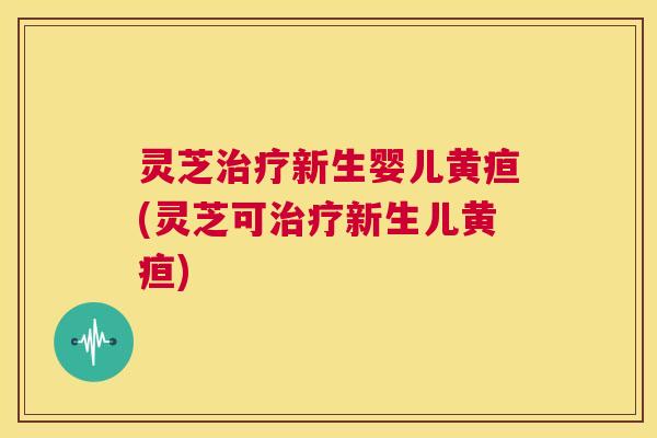 灵芝治疗新生婴儿黄疸(灵芝可治疗新生儿黄疸)  第1张