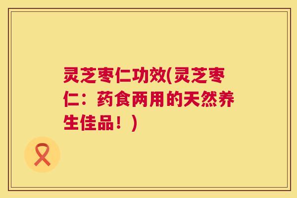 灵芝枣仁功效(灵芝枣仁：药食两用的天然养生佳品！)  第1张