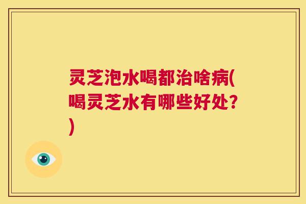 灵芝泡水喝都治啥病(喝灵芝水有哪些好处?) 第1张 灵芝泡水喝都治啥病(喝灵芝水有哪些好处?) 第1张