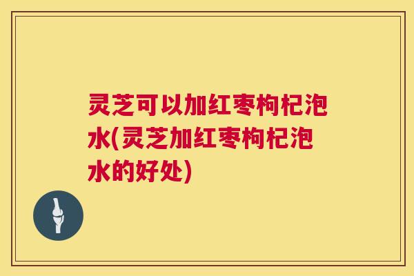 灵芝可以加红枣枸杞泡水(灵芝加红枣枸杞泡水的好处)  第1张