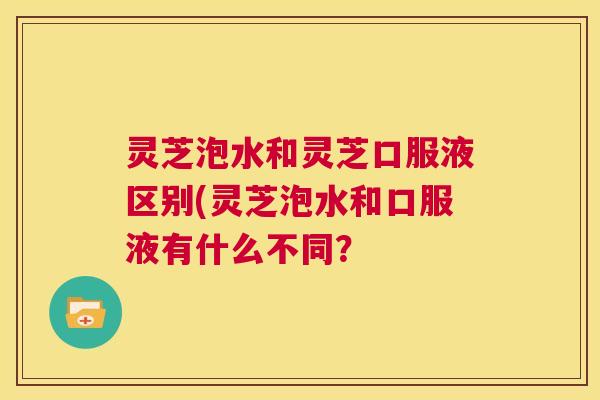 灵芝泡水和灵芝口服液区别(灵芝泡水和口服液有什么不同？  第1张