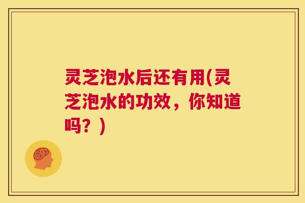 灵芝泡水后还有用(灵芝泡水的功效，你知道吗？)  第1张