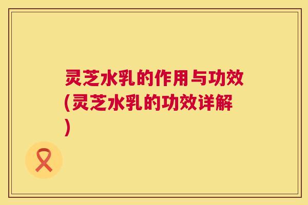 灵芝水乳的作用与功效(灵芝水乳的功效详解)  第1张