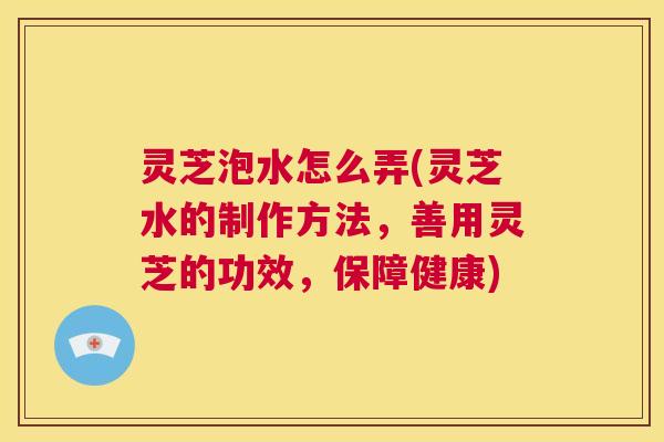 灵芝泡水怎么弄(灵芝水的制作方法,善用灵芝的功效,保障健康) 第1张 灵芝泡水怎么弄(灵芝水的制作方法,善用灵芝的功效,保障健康) 第1张