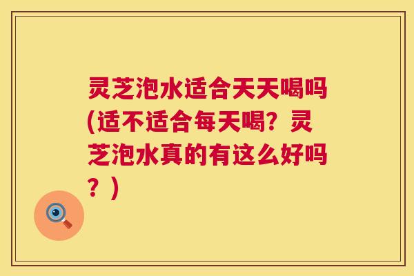 灵芝泡水适合天天喝吗(适不适合每天喝?灵芝泡水真的有这么好吗?) 第1张 灵芝泡水适合天天喝吗(适不适合每天喝?灵芝泡水真的有这么好吗?) 第1张