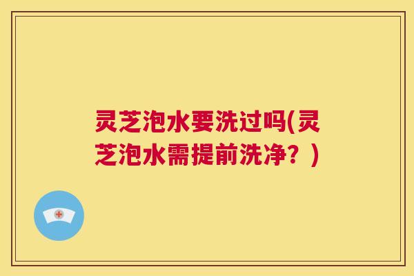 灵芝泡水要洗过吗(灵芝泡水需提前洗净?) 第1张 灵芝泡水要洗过吗(灵芝泡水需提前洗净?) 第1张