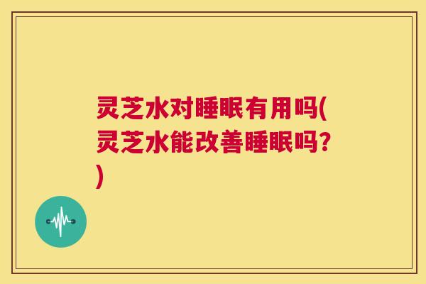 灵芝水对睡眠有用吗(灵芝水能改善睡眠吗?) 第1张 灵芝水对睡眠有用吗(灵芝水能改善睡眠吗?) 第1张
