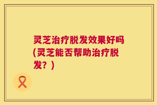 灵芝治疗脱发效果好吗(灵芝能否帮助治疗脱发?) 第1张 灵芝治疗脱发效果好吗(灵芝能否帮助治疗脱发?) 第1张