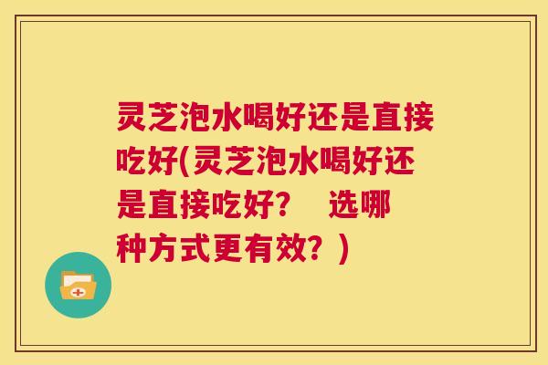 灵芝泡水喝好还是直接吃好(灵芝泡水喝好还是直接吃好? 选哪种方式更有效?) 第1张 灵芝泡水喝好还是直接吃好(灵芝泡水喝好还是直接吃好? 选哪种方式更有效?) 第1张