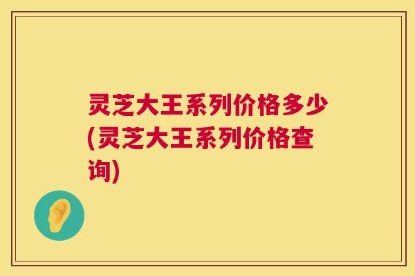 灵芝大王系列价格多少(灵芝大王系列价格查询) 第1张 灵芝大王系列价格多少(灵芝大王系列价格查询) 第1张