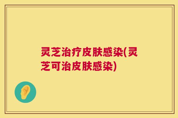灵芝治疗皮肤感染(灵芝可治皮肤感染) 第1张 灵芝治疗皮肤感染(灵芝可治皮肤感染) 第1张