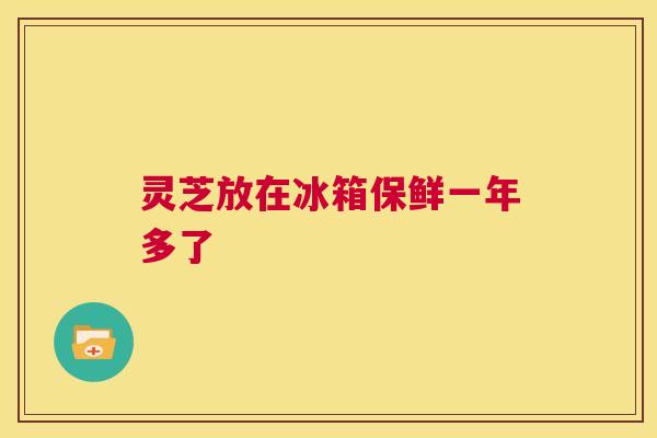 灵芝放在冰箱保鲜一年多了 第1张 灵芝放在冰箱保鲜一年多了 第1张