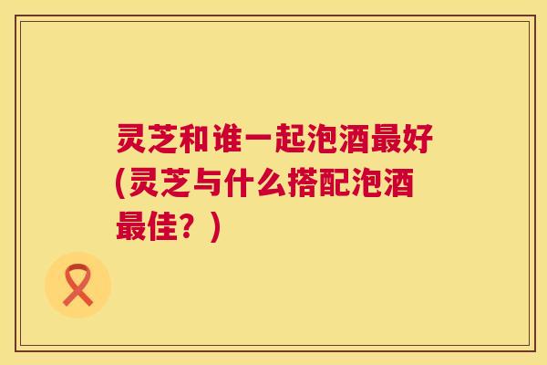 灵芝和谁一起泡酒最好(灵芝与什么搭配泡酒最佳?) 第1张 灵芝和谁一起泡酒最好(灵芝与什么搭配泡酒最佳?) 第1张