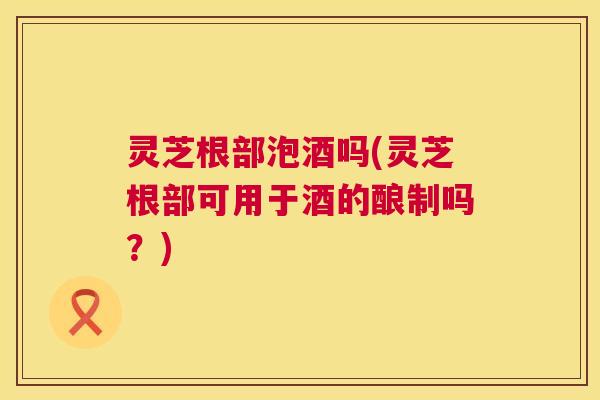 灵芝根部泡酒吗(灵芝根部可用于酒的酿制吗?) 第1张 灵芝根部泡酒吗(灵芝根部可用于酒的酿制吗?) 第1张