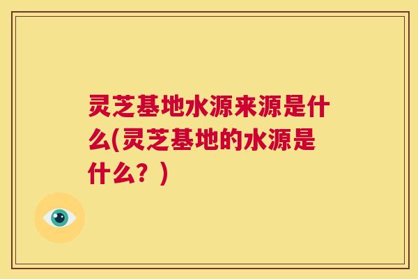 灵芝基地水源来源是什么(灵芝基地的水源是什么?) 第1张 灵芝基地水源来源是什么(灵芝基地的水源是什么?) 第1张
