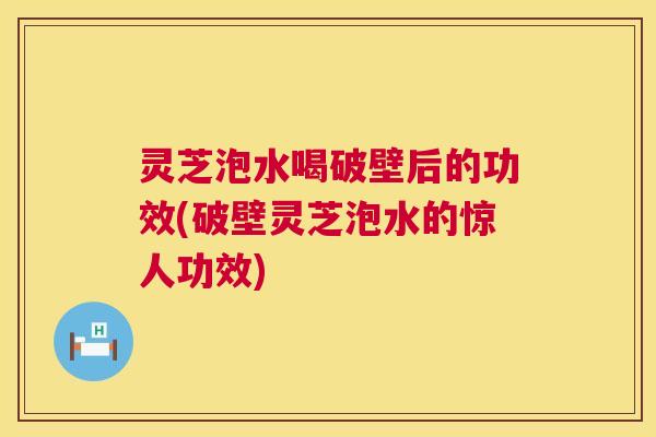 灵芝泡水喝破壁后的功效(破壁灵芝泡水的惊人功效) 第1张 灵芝泡水喝破壁后的功效(破壁灵芝泡水的惊人功效) 第1张
