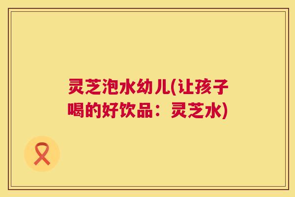 灵芝泡水幼儿(让孩子喝的好饮品：灵芝水)  第1张