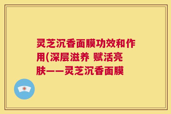 灵芝沉香面膜功效和作用(深层滋养 赋活亮肤——灵芝沉香面膜 第1张 灵芝沉香面膜功效和作用(深层滋养 赋活亮肤——灵芝沉香面膜 第1张