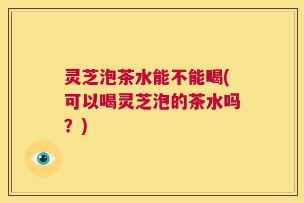 灵芝泡茶水能不能喝(可以喝灵芝泡的茶水吗?) 第1张 灵芝泡茶水能不能喝(可以喝灵芝泡的茶水吗?) 第1张