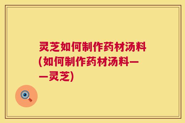 灵芝如何制作药材汤料(如何制作药材汤料——灵芝) 第1张 灵芝如何制作药材汤料(如何制作药材汤料——灵芝) 第1张