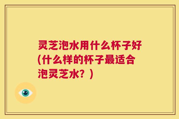 灵芝泡水用什么杯子好(什么样的杯子最适合泡灵芝水？)  第1张