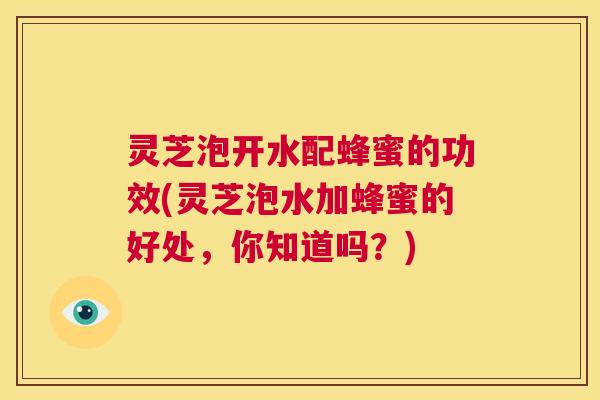 灵芝泡开水配蜂蜜的功效(灵芝泡水加蜂蜜的好处,你知道吗?) 第1张 灵芝泡开水配蜂蜜的功效(灵芝泡水加蜂蜜的好处,你知道吗?) 第1张