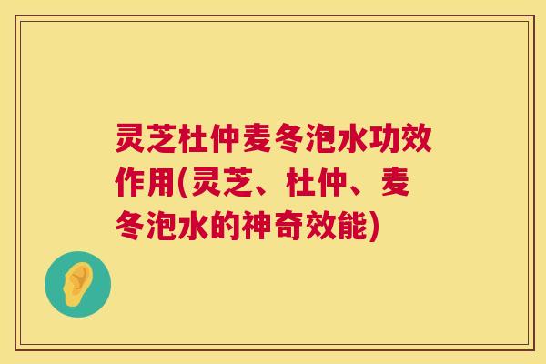 灵芝杜仲麦冬泡水功效作用(灵芝、杜仲、麦冬泡水的神奇效能)  第1张
