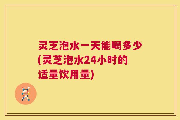 灵芝泡水一天能喝多少(灵芝泡水24小时的适量饮用量) 第1张 灵芝泡水一天能喝多少(灵芝泡水24小时的适量饮用量) 第1张