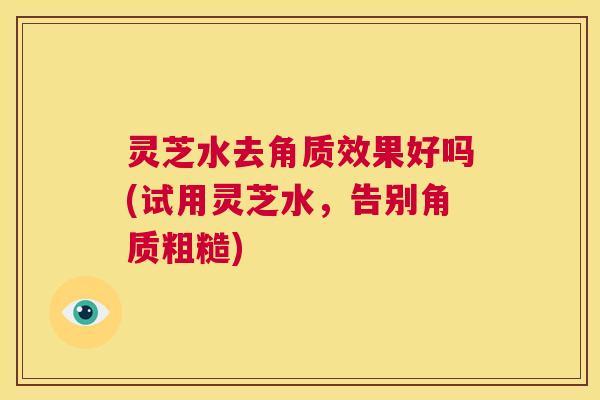 灵芝水去角质效果好吗(试用灵芝水,告别角质粗糙) 第1张 灵芝水去角质效果好吗(试用灵芝水,告别角质粗糙) 第1张