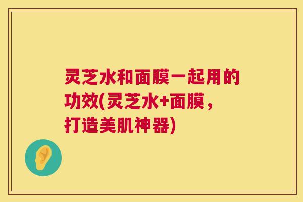 灵芝水和面膜一起用的功效(灵芝水+面膜,打造美肌神器) 第1张 灵芝水和面膜一起用的功效(灵芝水+面膜,打造美肌神器) 第1张