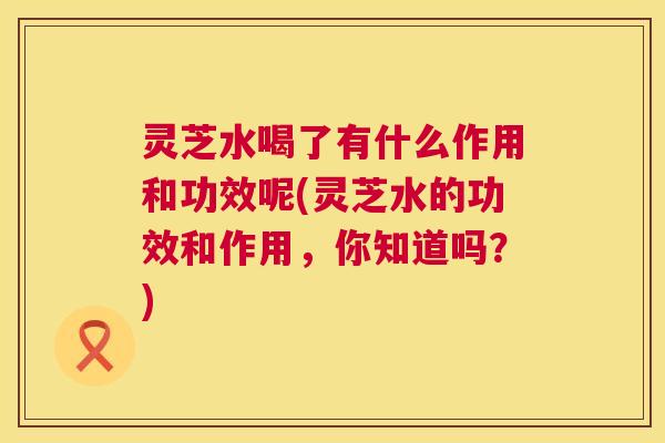 灵芝水喝了有什么作用和功效呢(灵芝水的功效和作用,你知道吗?) 第1张 灵芝水喝了有什么作用和功效呢(灵芝水的功效和作用,你知道吗?) 第1张
