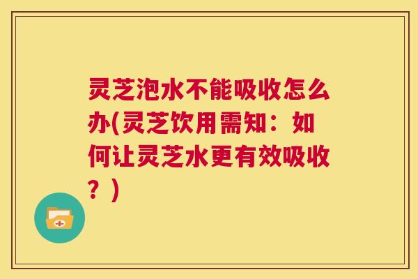 灵芝泡水不能吸收怎么办(灵芝饮用需知:如何让灵芝水更有效吸收?) 第1张 灵芝泡水不能吸收怎么办(灵芝饮用需知:如何让灵芝水更有效吸收?) 第1张