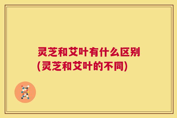 灵芝和艾叶有什么区别(灵芝和艾叶的不同) 第1张 灵芝和艾叶有什么区别(灵芝和艾叶的不同) 第1张