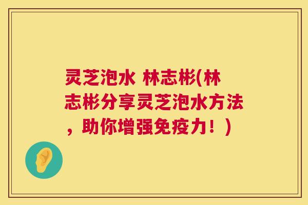 灵芝泡水 林志彬(林志彬分享灵芝泡水方法,助你增强免疫力!) 第1张 灵芝泡水 林志彬(林志彬分享灵芝泡水方法,助你增强免疫力!) 第1张