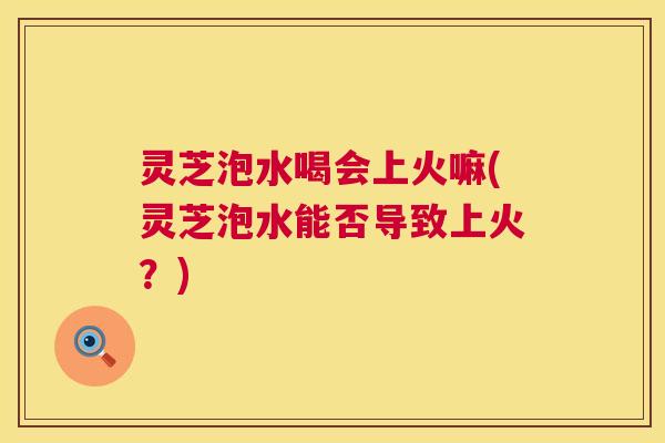 灵芝泡水喝会上火嘛(灵芝泡水能否导致上火?) 第1张 灵芝泡水喝会上火嘛(灵芝泡水能否导致上火?) 第1张