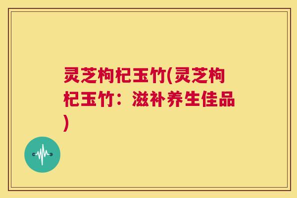 灵芝枸杞玉竹(灵芝枸杞玉竹:滋补养生佳品) 第1张 灵芝枸杞玉竹(灵芝枸杞玉竹:滋补养生佳品) 第1张