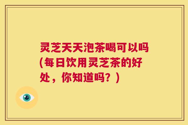灵芝天天泡茶喝可以吗(每日饮用灵芝茶的好处,你知道吗?) 第1张 灵芝天天泡茶喝可以吗(每日饮用灵芝茶的好处,你知道吗?) 第1张