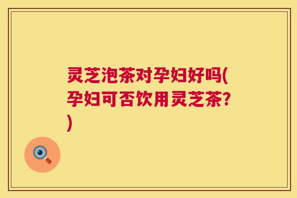 灵芝泡茶对孕妇好吗(孕妇可否饮用灵芝茶？)  第1张