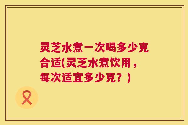 灵芝水煮一次喝多少克合适(灵芝水煮饮用,每次适宜多少克?) 第1张 灵芝水煮一次喝多少克合适(灵芝水煮饮用,每次适宜多少克?) 第1张