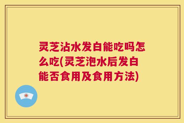 灵芝沾水发白能吃吗怎么吃(灵芝泡水后发白能否食用及食用方法) 第1张 灵芝沾水发白能吃吗怎么吃(灵芝泡水后发白能否食用及食用方法) 第1张