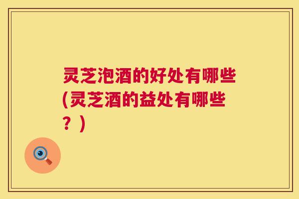 灵芝泡酒的好处有哪些(灵芝酒的益处有哪些?) 第1张 灵芝泡酒的好处有哪些(灵芝酒的益处有哪些?) 第1张