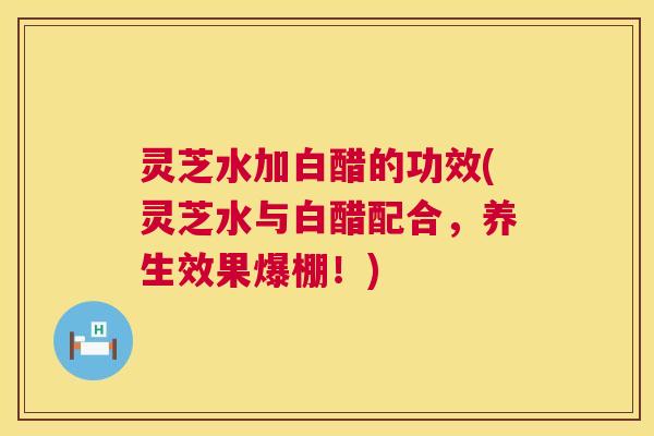 灵芝水加白醋的功效(灵芝水与白醋配合,养生效果爆棚!) 第1张 灵芝水加白醋的功效(灵芝水与白醋配合,养生效果爆棚!) 第1张