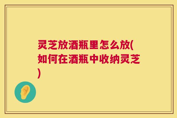 灵芝放酒瓶里怎么放(如何在酒瓶中收纳灵芝) 第1张 灵芝放酒瓶里怎么放(如何在酒瓶中收纳灵芝) 第1张