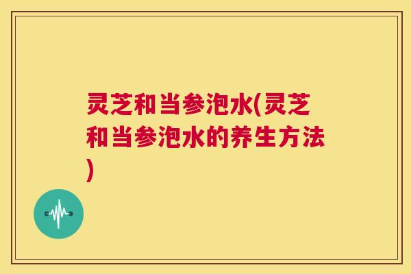 灵芝和当参泡水(灵芝和当参泡水的养生方法)  第1张