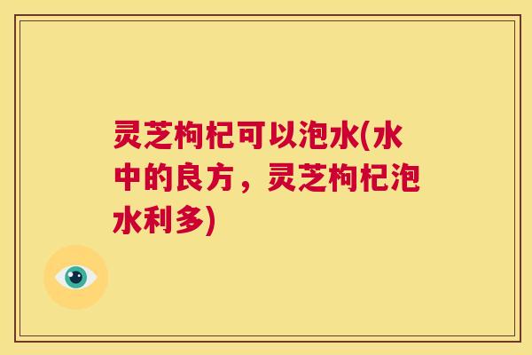 灵芝枸杞可以泡水(水中的良方，灵芝枸杞泡水利多)  第1张